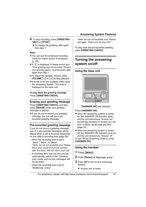 Page 47Answering System Features
For assistance, please visit http://www.panasonic.com/consumersupport47
4To stop recording, press {GREETING 
REC} or {STOP}.
LTo change the greeting, start again 
from step 1. 
Note:
LYou can use the enhanced recording 
mode for clearer sound, if necessary 
(p. 55).
LIf “ ” is displayed, 6 beeps sound and 
“Your greeting was not recorded. Record 
your greeting again.” is announced, start 
again from step 1.
LTo adjust the speaker volume, press 
VOLUME {} during playback.
L9...