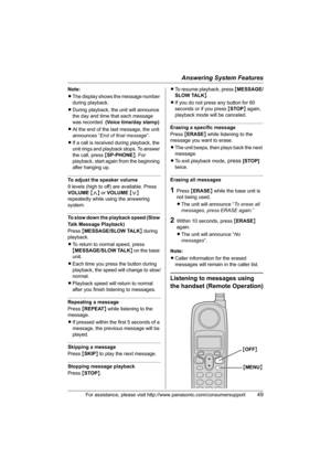 Page 49Answering System Features
For assistance, please visit http://www.panasonic.com/consumersupport49
Note:
LThe display shows the message number 
during playback.
LDuring playback, the unit will announce 
the day and time that each message 
was recorded. (Voice time/day stamp)
LAt the end of the last message, the unit 
announces “End of final message”.
LIf a call is received during playback, the 
unit rings and playback stops. To answer 
the call, press {SP-PHONE}. For 
playback, start again from the...