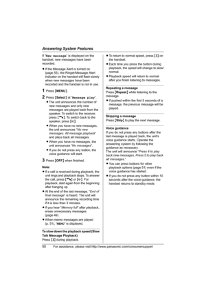 Page 50Answering System Features
50For assistance, please visit http://www.panasonic.com/consumersupport
If “New message” is displayed on the 
handset, new messages have been 
recorded.
LIf the Message Alert is turned on 
(page 55), the Ringer/Message Alert 
indicator on the handset will flash slowly 
when new messages have been 
recorded and the handset is not in use.
1Press {MENU}.
2Press {Select} at “Message play”.
LThe unit announces the number of 
new messages and only new 
messages are played back from...