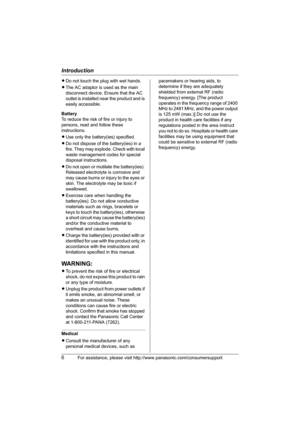 Page 6Introduction
6For assistance, please visit http://www.panasonic.com/consumersupport
LDo not touch the plug with wet hands.
LThe AC adaptor is used as the main 
disconnect device. Ensure that the AC 
outlet is installed near the product and is 
easily accessible.
Battery
To reduce the risk of fire or injury to 
persons, read and follow these 
instructions.
LUse only the battery(ies) specified.
LDo not dispose of the battery(ies) in a 
fire. They may explode. Check with local 
waste management codes for...