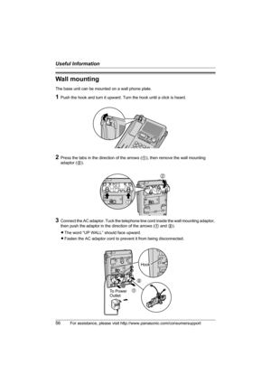 Page 56Useful Information
56For assistance, please visit http://www.panasonic.com/consumersupport
Wall mounting
The base unit can be mounted on a wall phone plate.
1Push the hook and turn it upward. Turn the hook until a click is heard.
2Press the tabs in the direction of the arrows (1), then remove the wall mounting 
adaptor (2).
3Connect the AC adaptor. Tuck the telephone line cord inside the wall mounting adaptor, 
then push the adaptor in the direction of the arrows (1 and 2).
LThe word “UP WALL” should...