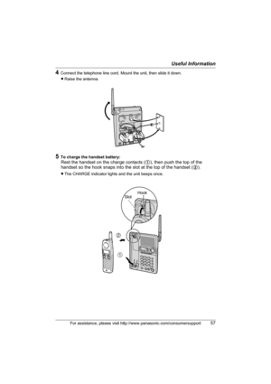 Page 57Useful Information
For assistance, please visit http://www.panasonic.com/consumersupport57
4Connect the telephone line cord. Mount the unit, then slide it down.
LRaise the antenna.
5To charge the handset battery:
Rest the handset on the charge contacts (1), then push the top of the 
handset so the hook snaps into the slot at the top of the handset (2).
LThe CHARGE indicator lights and the unit beeps once.
2
1
HookSlot
TG2388.book  57 ページ  ２００５年７月１４日　木曜日　午後４時５８分 