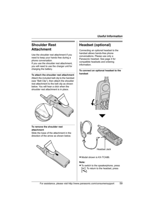 Page 59Useful Information
For assistance, please visit http://www.panasonic.com/consumersupport59
Shoulder Rest 
Attachment
Use the shoulder rest attachment if you 
need to keep your hands free during a 
phone conversation.
If you use the shoulder rest attachment, 
you will need to use the charger unit for 
charging the battery.
To attach the shoulder rest attachment
Attach the included belt clip to the handset 
(see “Belt Clip”), then attach the shoulder 
rest attachment to the belt clip as shown 
below. You...