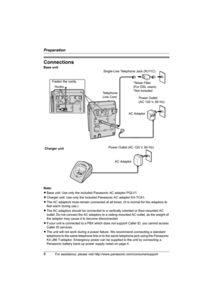 Page 8Preparation
8For assistance, please visit http://www.panasonic.com/consumersupport
Connections
Note:
LBase unit: Use only the included Panasonic AC adaptor PQLV1.
LCharger unit: Use only the included Panasonic AC adaptor KX-TCA1.
LThe AC adaptors must remain connected at all times. (It is normal for the adaptors to 
feel warm during use.)
LThe AC adaptors should be connected to a vertically oriented or floor-mounted AC 
outlet. Do not connect the AC adaptors to a ceiling-mounted AC outlet, as the weight...