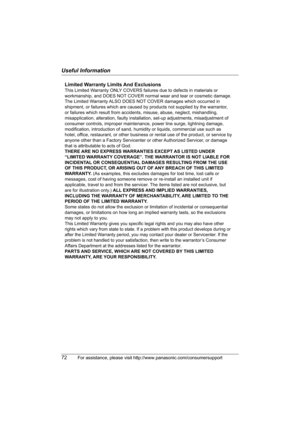 Page 72Useful Information
72For assistance, please visit http://www.panasonic.com/consumersupport
Limited Warranty Limits And Exclusions
This Limited Warranty ONLY COVERS failures due to defects in materials or 
workmanship, and DOES NOT COVER normal wear and tear or cosmetic damage. 
The Limited Warranty ALSO DOES NOT COVER damages which occurred in 
shipment, or failures which are caused by products not supplied by the warrantor, 
or failures which result from accidents, misuse, abuse, neglect, mishandling,...