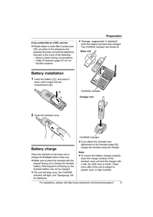 Page 9Preparation
For assistance, please visit http://www.panasonic.com/consumersupport9
If you subscribe to a DSL service
LPlease attach a noise filter (contact your 
DSL provider) to the telephone line 
between the base unit and the telephone 
line jack in the event of the following:
– Noise is heard during conversations.
– Caller ID features (page 27) do not 
function properly.
Battery installation
1Insert the battery (1), and press it 
down until it snaps into the 
compartment (2).
2Close the handset...