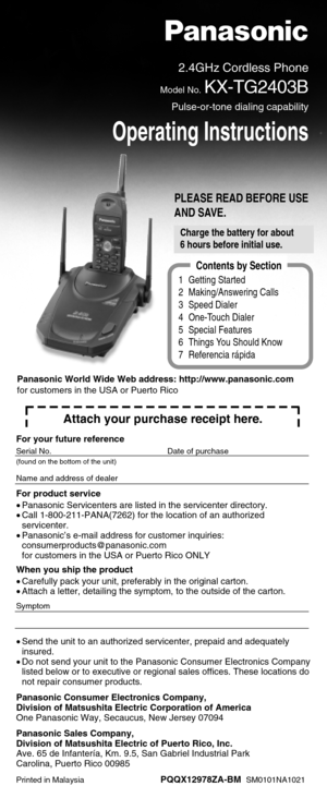 Page 1PLEASE READ BEFORE USE
AND SAVE.
2.4GHz Cordless Phone
Model No.KX-TG2403B
Pulse-or-tone dialing capability
Operating Instructions
1 Getting Started
2 Making/Answering Calls
3 Speed Dialer
4 One-Touch Dialer
5 Special Features
6 Things You Should Know
7 Referencia rápida
Contents by Section
Attach your purchase receipt here.
For your future reference
Serial No. Date of purchase
(found on the bottom of the unit)
Name and address of dealer
For product service
•Panasonic Servicenters are listed in the...