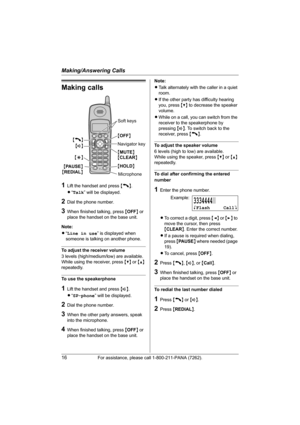 Page 16Making/Answering Calls
16For assistance, please call 1-800-211-PANA (7262).
Making calls
1Lift the handset and press {C}.
L“Talk” will be displayed.
2Dial the phone number.
3When finished talking, press {OFF} or 
place the handset on the base unit.
Note:
L“Line in use” is displayed when 
someone is talking on another phone.
To adjust the receiver volume
3 levels (high/medium/low) are available.
While using the receiver, press {V} or {^} 
repeatedly.
To use the speakerphone
1Lift the handset and press...