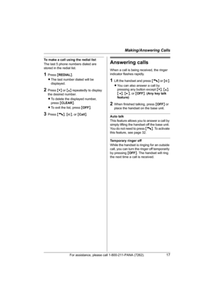 Page 17Making/Answering Calls
For assistance, please call 1-800-211-PANA (7262).17
To make a call using the redial list
The last 5 phone numbers dialed are 
stored in the redial list.
1Press {REDIAL}.
LThe last number dialed will be 
displayed.
2Press {V} or {^} repeatedly to display 
the desired number.
LTo delete the displayed number, 
press {CLEAR}.
LTo exit the list, press {OFF}.
3Press {C}, {s}, or {Call}.
Answering calls
When a call is being received, the ringer 
indicator flashes rapidly.
1Lift the...