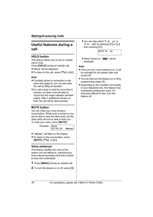 Page 18Making/Answering Calls
18For assistance, please call 1-800-211-PANA (7262).
Useful features during a 
call
HOLD button
This feature allows you to put an outside 
call on hold.
Press {HOLD} during an outside call.
L“Hold” will be displayed.
LTo return to the call, press {C} or {s}.
Note:
LIf another phone is connected on the 
same line (page 9), you can also take 
the call by lifting its handset.
LIf a call is kept on hold for more than 6 
minutes, an alarm tone will start to 
sound and the ringer...