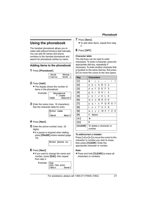 Page 21Phonebook
For assistance, please call 1-800-211-PANA (7262).21
Using the phonebook
The handset phonebook allows you to 
make calls without having to dial manually. 
You can add 50 names and phone 
numbers to the handset phonebook and 
search for phonebook entries by name.
Adding items to the phonebook
1Press {Phonebook}.
2Press {Add}.
LThe display shows the number of 
items in the phonebook.
3Enter the name (max. 16 characters). 
See the character table for entry.
4Press {Next}.
5Enter the phone number...