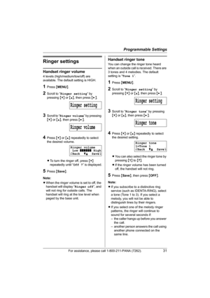 Page 31Programmable Settings
For assistance, please call 1-800-211-PANA (7262).31
Ringer settings
Handset ringer volume
4 levels (high/medium/low/off) are 
available. The default setting is HIGH.
1Press {MENU}.
2Scroll to “Ringer setting” by 
pressing {V} or {^}, then press {>}.
3Scroll to “Ringer volume” by pressing 
{V} or {^}, then press {>}.
4Press {V} or {^} repeatedly to select 
the desired volume.
LTo turn the ringer off, press {V} 
repeatedly until “Off ?” is displayed.
5Press {Save}.
Note:
LWhen the...