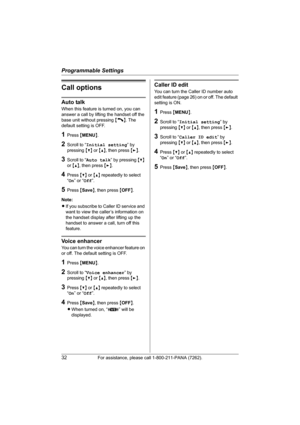 Page 32Programmable Settings
32For assistance, please call 1-800-211-PANA (7262).
Call options
Auto talk
When this feature is turned on, you can 
answer a call by lifting the handset off the 
base unit without pressing {C}. The 
default setting is OFF.
1Press {MENU}.
2Scroll to “Initial setting” by 
pressing {V} or {^}, then press {>}.
3Scroll to “Auto talk” by pressing {V} 
or {^}, then press {>}.
4Press {V} or {^} repeatedly to select 
“On” or “Off”.
5Press {Save}, then press {OFF}.
Note:
LIf you subscribe to...