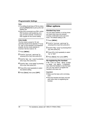 Page 34Programmable Settings
34For assistance, please call 1-800-211-PANA (7262).
Note:
LThe setting should stay at 700 ms unless 
pressing {Flash} fails to pick up the Call 
Waiting call.
LIf the unit is connected via a PBX, certain 
PBX functions (call transferring, etc.) 
may not work correctly. Consult your 
PBX supplier for the correct setting.
Line mode
The line mode is preset to “B” and 
generally should not be adjusted. If “Line 
in use” on the handset is not displayed 
properly, the line mode selection...