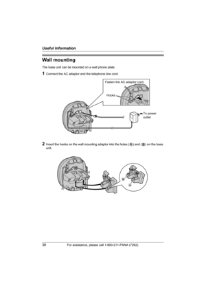 Page 38Useful Information
38For assistance, please call 1-800-211-PANA (7262).
Wall mounting
The base unit can be mounted on a wall phone plate.
1Connect the AC adaptor and the telephone line cord.
2Insert the hooks on the wall mounting adaptor into the holes (A) and (B) on the base 
unit.
To power
outlet
Fasten the AC adaptor cord.
Hooks
A
B
TG2420(e).book  Page 38  Monday, January 24, 2005  4:42 PM 