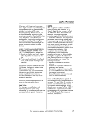 Page 47Useful Information
For assistance, please call 1-800-211-PANA (7262).47
When you hold the phone to your ear, 
noise might be heard in your Hearing Aid. 
Some Hearing Aids are not adequately 
shielded from external RF (radio 
frequency) energy. If noise occurs, use 
an optional headset accessory or the 
speakerphone option (if applicable) when 
using this phone. Consult with your 
audiologist or Hearing Aid manufacturer 
about the availability of Hearing Aids 
which provide adequate shielding to RF...