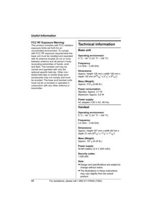 Page 48Useful Information
48For assistance, please call 1-800-211-PANA (7262).
Technical information
Base unit
Operating environment:
5 °C – 40 °C (41 °F – 104 °F)
Frequency:
2.4 GHz – 2.48 GHz
Dimensions:
Approx. height 125 mm x width 140 mm x 
depth 135 mm (4
29/32 x 51/2 x 55/16)
Mass (Weight):
Approx. 312 g (0.69 lb.)
Power consumption:
Standby: Approx. 2.7 W
Maximum: Approx. 5.0 W
Power supply:
AC adaptor (120 V AC, 60 Hz)
Handset
Operating environment:
5 °C – 40 °C (41 °F – 104 °F)
Frequency:
2.4 GHz –...