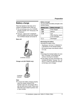 Page 11Preparation
For assistance, please call 1-800-211-PANA (7262).11
Battery charge
Place the handset on the base unit or 
charger for 6 hours before initial use.
LThe unit will beep once, the CHARGE 
indicator will light, and “Charging” will 
be displayed.
L“Charge completed” is displayed 
when the battery has been fully charged. 
The CHARGE indicator will remain lit.
Base unit
Charger unit (KX-TG2422 only)
Note:
LTo ensure the battery charges properly, 
clean the charge contacts of the 
handset, base unit,...