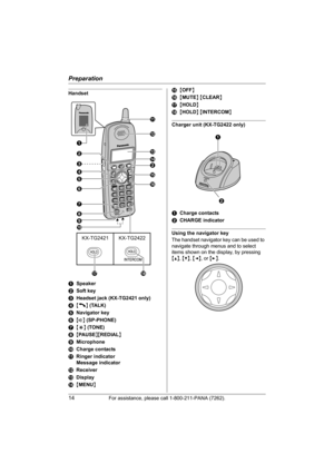 Page 14Preparation
14For assistance, please call 1-800-211-PANA (7262).
Handset
ASpeaker
BSoft key
CHeadset jack (KX-TG2421 only)
D{C} (TALK)
ENavigator key
F{s} (SP-PHONE)
G{*} (TONE)
H{PAUSE}{REDIAL}
IMicrophone
JCharge contacts
KRinger indicator
Message indicator
LReceiver
MDisplay
N{MENU}O{OFF}
P{MUTE} {CLEAR}
Q{HOLD}
R{HOLD} {INTERCOM}
Charger unit (KX-TG2422 only)
ACharge contacts
BCHARGE indicator
Using the navigator key
The handset navigator key can be used to 
navigate through menus and to select...