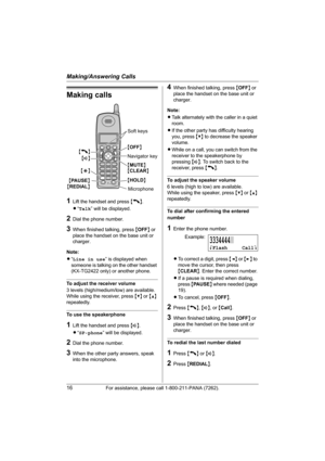 Page 16Making/Answering Calls
16For assistance, please call 1-800-211-PANA (7262).
Making calls
1Lift the handset and press {C}.
L“Talk” will be displayed.
2Dial the phone number.
3When finished talking, press {OFF} or 
place the handset on the base unit or 
charger.
Note:
L“Line in use” is displayed when 
someone is talking on the other handset 
(KX-TG2422 only) or another phone.
To adjust the receiver volume
3 levels (high/medium/low) are available.
While using the receiver, press {V} or {^} 
repeatedly.
To...