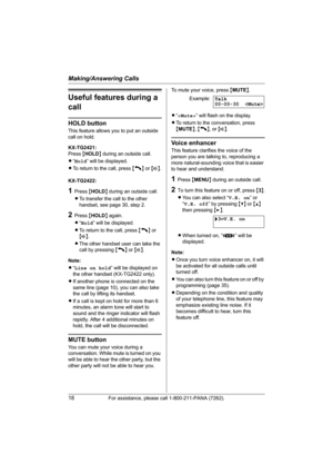 Page 18Making/Answering Calls
18For assistance, please call 1-800-211-PANA (7262).
Useful features during a 
call
HOLD button
This feature allows you to put an outside 
call on hold.
KX-TG2421:
Press {HOLD} during an outside call.
L“Hold” will be displayed.
LTo return to the call, press {C} or {s}.
KX-TG2422:
1Press {HOLD} during an outside call.
LTo transfer the call to the other 
handset, see page 30, step 2.
2Press {HOLD} again.
L“Hold” will be displayed.
LTo return to the call, press {C} or 
{s}.
LThe other...