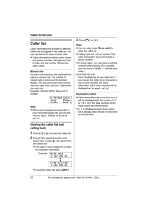 Page 26Caller ID Service
26For assistance, please call 1-800-211-PANA (7262).
Caller list
Caller information for the last 50 different 
callers will be logged in the caller list. You 
can use this list to return missed calls.
LCaller information includes caller names 
and phone numbers, the date and time 
of calls, and the number of times the 
caller called.
Missed calls
If a call is not answered, the unit treats the 
call as a missed call. The number of 
missed calls is shown on the handset 
display. This lets...