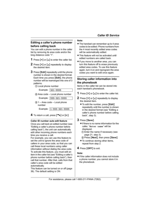 Page 27Caller ID Service
For assistance, please call 1-800-211-PANA (7262).27
Editing a caller’s phone number 
before calling back
You can edit a phone number in the caller 
list by removing its area code and/or the 
long distance code “1”.
1Press {V} or {^} to enter the caller list.
2Press {V} or {^} repeatedly to display 
the desired item.
3Press {Edit} repeatedly until the phone 
number is shown in the desired format. 
Each time you press {Edit}, the phone 
number will be rearranged into one of 3 
patterns....