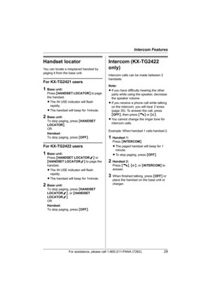 Page 29Intercom Features
For assistance, please call 1-800-211-PANA (7262).29
Handset locator
You can locate a misplaced handset by 
paging it from the base unit.
For KX-TG2421 users
1Base unit:
Press {HANDSET LOCATOR} to page 
the handset.
LThe IN USE indicator will flash 
rapidly.
LThe handset will beep for 1minute.
2Base unit:
To stop paging, press {HANDSET 
LOCATOR}.
OR
Handset:
To stop paging, press {OFF}.
For KX-TG2422 users
1Base unit: 
Press {HANDSET LOCATOR1} or 
{HANDSET LOCATOR2} to page the...