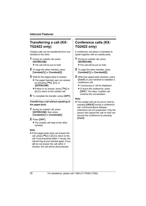 Page 30Intercom Features
30For assistance, please call 1-800-211-PANA (7262).
Transferring a call (KX-
TG2422 only)
Outside calls can be transferred from one 
handset to the other.
1During an outside call, press 
{INTERCOM}.
LThe call will be put on hold.
2To page the other handset, press 
{handset[1]} or {handset[2]}.
3Wait for the paged party to answer.
LThe paged handset user can answer 
by pressing {C}, {s}, or 
{INTERCOM}.
LIf there is no answer, press {C} or 
{s} to return to the outside call.
4To...
