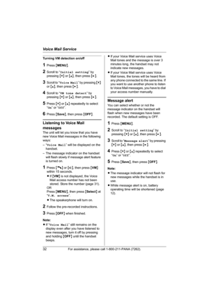 Page 32Voice Mail Service
32For assistance, please call 1-800-211-PANA (7262).
Turning VM detection on/off
1Press {MENU}.
2Scroll to “Initial setting” by 
pressing {V} or {^}, then press {>}.
3Scroll to “Voice Mail” by pressing {V} 
or {^}, then press {>}.
4Scroll to “VM tone detect” by 
pressing {V} or {^}, then press {>}.
5Press {V} or {^} repeatedly to select 
“On” or “Off”.
6Press {Save}, then press {OFF}.
Listening to Voice Mail 
messages
The unit will let you know that you have 
new Voice Mail messages in...