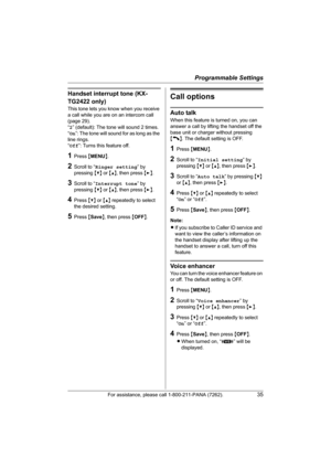 Page 35Programmable Settings
For assistance, please call 1-800-211-PANA (7262).35
Handset interrupt tone (KX-
TG2422 only)
This tone lets you know when you receive 
a call while you are on an intercom call 
(page 29).
“2” (default): The tone will sound 2 times.
“On”: The tone will sound for as long as the 
line rings.
“Off”: Turns this feature off.
1Press {MENU}.
2Scroll to “Ringer setting” by 
pressing {V} or {^}, then press {>}.
3Scroll to “Interrupt tone” by 
pressing {V} or {^}, then press {>}.
4Press {V}...