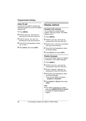 Page 36Programmable Settings
36For assistance, please call 1-800-211-PANA (7262).
Caller ID edit
You can turn the Caller ID number auto 
edit feature (page 27) on or off. The default 
setting is ON.
1Press {MENU}.
2Scroll to “Initial setting” by 
pressing {V} or {^}, then press {>}.
3Scroll to “Caller ID edit” by 
pressing {V} or {^}, then press {>}.
4Press {V} or {^} repeatedly to select 
“On” or “Off”.
5Press {Save}, then press {OFF}.
Display options
Handset LCD contrast
You can adjust the handset display...