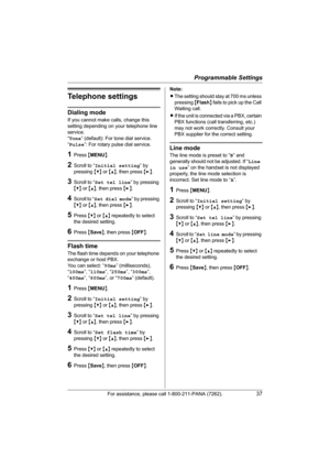 Page 37Programmable Settings
For assistance, please call 1-800-211-PANA (7262).37
Telephone settings
Dialing mode
If you cannot make calls, change this 
setting depending on your telephone line 
service.
“Tone” (default): For tone dial service.
“Pulse”: For rotary pulse dial service.
1Press {MENU}.
2Scroll to “Initial setting” by 
pressing {V} or {^}, then press {>}.
3Scroll to “Set tel line” by pressing 
{V} or {^}, then press {>}.
4Scroll to “Set dial mode” by pressing 
{V} or {^}, then press {>}.
5Press {V}...