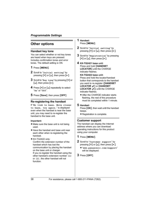 Page 38Programmable Settings
38For assistance, please call 1-800-211-PANA (7262).
Other options
Handset key tone
You can select whether or not key tones 
are heard when keys are pressed. 
Includes confirmation tones and error 
tones. The default setting is ON.
1Press {MENU}.
2Scroll to “Initial setting” by 
pressing {V} or {^}, then press {>}.
3Scroll to “Key tone” by pressing {V} or 
{^}, then press {>}.
4Press {V} or {^} repeatedly to select 
“On” or “Off”.
5Press {Save}, then press {OFF}.
Re-registering the...