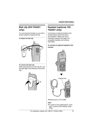 Page 41Useful Information
For assistance, please call 1-800-211-PANA (7262).41
Belt clip (KX-TG2421 
only)
You can hang the handset on your belt or 
pocket using the included belt clip.
To attach the belt clip
To remove the belt clip
While pressing the top of the clip (1), pull 
the right edge in the direction of the arrow 
(2).
Headset (optional, KX-
TG2421 only)
Connecting an optional headset to the 
handset allows hands-free phone 
conversations. Please use only a 
Panasonic headset. See page 5 for...