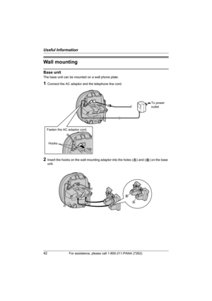 Page 42Useful Information
42For assistance, please call 1-800-211-PANA (7262).
Wall mounting
Base unit
The base unit can be mounted on a wall phone plate.
1Connect the AC adaptor and the telephone line cord.
2Insert the hooks on the wall mounting adaptor into the holes (A) and (B) on the base 
unit.
To power
outlet
Fasten the AC adaptor cord.
Hooks
A
B
TG2421_2422(e).book  Page 42  Friday, January 28, 2005  10:15 AM 