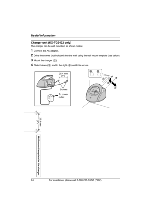 Page 44Useful Information
44For assistance, please call 1-800-211-PANA (7262).
Wall mount template for the charger
25.4 mm 
(1)
Charger unit (KX-TG2422 only)
The charger can be wall mounted, as shown below.
1Connect the AC adaptor.
2Drive the screws (not included) into the wall using the wall mount template (see below).
3Mount the charger (1).
4Slide it down (2) and to the right (3) until it is secure.
1
2
3
25.4 mm
Screws
To power
outlet  (1)
TG2421_2422(e).book  Page 44  Friday, January 28, 2005  10:15 AM 