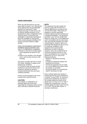 Page 52Useful Information
52For assistance, please call 1-800-211-PANA (7262).
When you hold the phone to your ear, 
noise might be heard in your Hearing Aid. 
Some Hearing Aids are not adequately 
shielded from external RF (radio 
frequency) energy. If noise occurs, use 
an optional headset accessory or the 
speakerphone option (if applicable) when 
using this phone. Consult with your 
audiologist or Hearing Aid manufacturer 
about the availability of Hearing Aids 
which provide adequate shielding to RF...