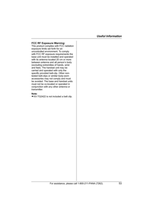 Page 53Useful Information
For assistance, please call 1-800-211-PANA (7262).53
FCC RF Exposure Warning:
This product complies with FCC radiation 
exposure limits set forth for an 
uncontrolled environment. To comply 
with FCC RF exposure requirements the 
base unit must be installed and operated 
with its antenna located 20 cm or more 
between antenna and all person’s body 
(excluding extremities of hands, wrist 
and feet). The handset unit may be 
carried and operated with only the 
specific provided...