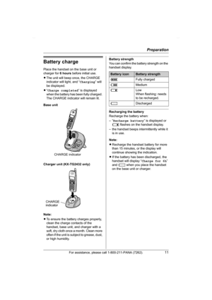 Page 11Preparation
For assistance, please call 1-800-211-PANA (7262).11
Battery charge
Place the handset on the base unit or 
charger for 6 hours before initial use.
LThe unit will beep once, the CHARGE 
indicator will light, and “Charging” will 
be displayed.
L“Charge completed” is displayed 
when the battery has been fully charged. 
The CHARGE indicator will remain lit.
Base unit
Charger unit (KX-TG2432 only)
Note:
LTo ensure the battery charges properly, 
clean the charge contacts of the 
handset, base unit,...