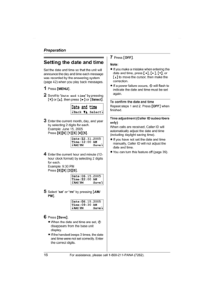 Page 16Preparation
16For assistance, please call 1-800-211-PANA (7262).
Setting the date and time
Set the date and time so that the unit will 
announce the day and time each message 
was recorded by the answering system 
(page 42) when you play back messages.
1Press {MENU}.
2Scroll to “Date and time” by pressing 
{V} or {^}, then press {>} or {Select}.
3Enter the current month, day, and year 
by selecting 2 digits for each.
Example: June 15, 2005
Press {0}{6} {1}{5} {0}{5}.
4Enter the current hour and minute...