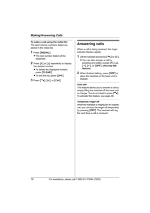 Page 18Making/Answering Calls
18For assistance, please call 1-800-211-PANA (7262).
To make a call using the redial list
The last 5 phone numbers dialed are 
stored in the redial list.
1Press {REDIAL}.
LThe last number dialed will be 
displayed.
2Press {V} or {^} repeatedly to display 
the desired number.
LTo delete the displayed number, 
press {CLEAR}.
LTo exit the list, press {OFF}.
3Press {C}, {s}, or {Call}.
Answering calls
When a call is being received, the ringer 
indicator flashes rapidly.
1Lift the...