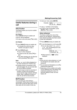 Page 19Making/Answering Calls
For assistance, please call 1-800-211-PANA (7262).19
Useful features during a 
call
HOLD button
This feature allows you to put an outside 
call on hold.
KX-TG2431:
Press {HOLD} during an outside call.
L“Hold” will be displayed.
LTo return to the call, press {C} or {s}.
KX-TG2432:
1Press {HOLD} during an outside call.
LTo transfer the call to the other 
handset, see page 32, step 2.
2Press {HOLD} again.
L“Hold” will be displayed.
LTo return to the call, press {C} or 
{s}.
LThe other...