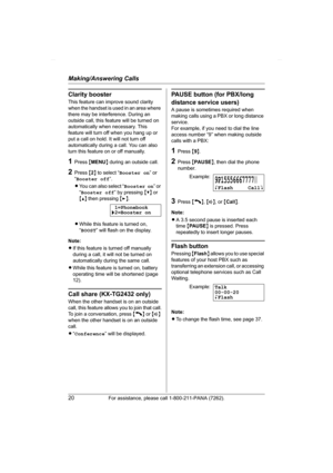 Page 20Making/Answering Calls
20For assistance, please call 1-800-211-PANA (7262).
Clarity booster
This feature can improve sound clarity 
when the handset is used in an area where 
there may be interference. During an 
outside call, this feature will be turned on 
automatically when necessary. This 
feature will turn off when you hang up or 
put a call on hold. It will not turn off 
automatically during a call. You can also 
turn this feature on or off manually.
1Press {MENU} during an outside call.
2Press {2}...