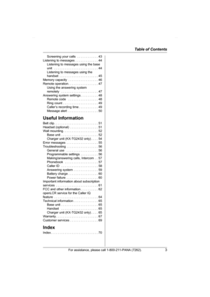 Page 3Table of Contents
For assistance, please call 1-800-211-PANA (7262).3
Screening your calls  . . . . . . . . . . . . 43
Listening to messages . . . . . . . . . . . . . 44
Listening to messages using the base 
unit   . . . . . . . . . . . . . . . . . . . . . . . . . 44
Listening to messages using the 
handset  . . . . . . . . . . . . . . . . . . . . . . 45
Memory capacity  . . . . . . . . . . . . . . . . . 46
Remote operation . . . . . . . . . . . . . . . . . 47
Using the answering system 
remotely   . . ....