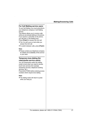 Page 21Making/Answering Calls
For assistance, please call 1-800-211-PANA (7262).21
For Call Waiting service users
To use Call Waiting, you must subscribe to 
your telephone company’s Call Waiting 
service.
This feature allows you to receive calls 
while you are already talking on the phone. 
If you receive a call while on the phone, 
you will hear a Call Waiting tone. 
Press {Flash} to answer the 2nd call.
LThe 1st call is put on hold while you 
answer the 2nd call.
LTo switch between calls, press {Flash}....