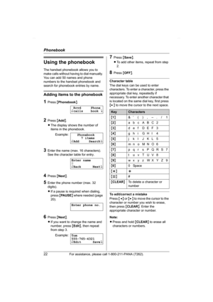 Page 22Phonebook
22For assistance, please call 1-800-211-PANA (7262).
Using the phonebook
The handset phonebook allows you to 
make calls without having to dial manually. 
You can add 50 names and phone 
numbers to the handset phonebook and 
search for phonebook entries by name.
Adding items to the phonebook
1Press {Phonebook}.
2Press {Add}.
LThe display shows the number of 
items in the phonebook.
3Enter the name (max. 16 characters). 
See the character table for entry.
4Press {Next}.
5Enter the phone number...