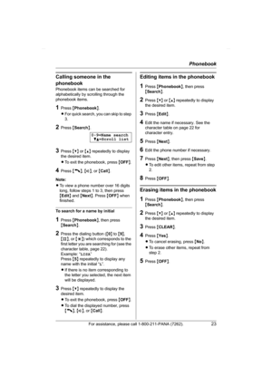 Page 23Phonebook
For assistance, please call 1-800-211-PANA (7262).23
Calling someone in the 
phonebook
Phonebook items can be searched for 
alphabetically by scrolling through the 
phonebook items.
1Press {Phonebook}.
LFor quick search, you can skip to step 
3.
2Press {Search}.
3Press {V} or {^} repeatedly to display 
the desired item.
LTo exit the phonebook, press {OFF}.
4Press {C}, {s}, or {Call}.
Note:
LTo view a phone number over 16 digits 
long, follow steps 1 to 3, then press 
{Edit} and {Next}. Press...