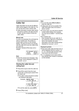 Page 27Caller ID Service
For assistance, please call 1-800-211-PANA (7262).27
Caller list
Caller information for the last 50 different 
callers will be logged in the caller list. You 
can use this list to return missed calls.
LCaller information includes caller names 
and phone numbers, the date and time 
of calls, and the number of times the 
caller called.
Missed calls
If a call is not answered, the unit treats the 
call as a missed call. The number of 
missed calls is shown on the handset 
display. This lets...