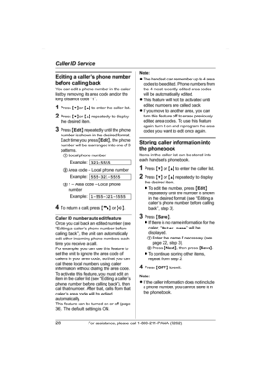 Page 28Caller ID Service
28For assistance, please call 1-800-211-PANA (7262).
Editing a caller’s phone number 
before calling back
You can edit a phone number in the caller 
list by removing its area code and/or the 
long distance code “1”.
1Press {V} or {^} to enter the caller list.
2Press {V} or {^} repeatedly to display 
the desired item.
3Press {Edit} repeatedly until the phone 
number is shown in the desired format. 
Each time you press {Edit}, the phone 
number will be rearranged into one of 3 
patterns....